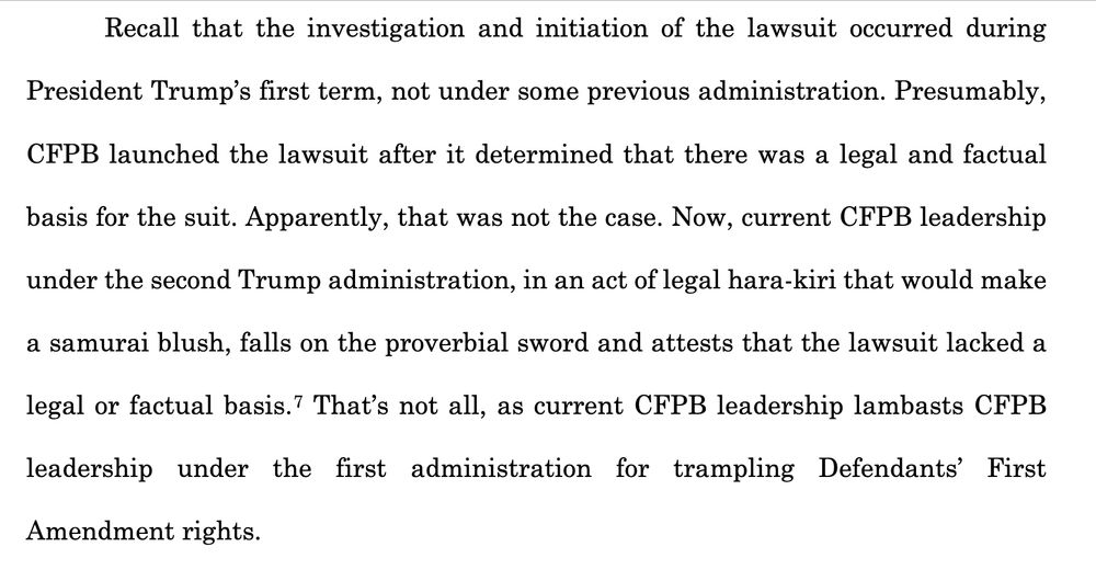 Recall that the investigation and initiation of the lawsuit occurred during
President Trump’s first term, not under some previous administration. Presumably,
CFPB launched the lawsuit after it determined that there was a legal and factual
basis for the suit. Apparently, that was not the case. Now, current CFPB leadership
under the second Trump administration, in an act of legal hara-kiri that would make
a samurai blush, falls on the proverbial sword and attests that the lawsuit lacked a
legal or factual basis.7 That’s not all, as current CFPB leadership lambasts CFPB
leadership under the first administration for trampling Defendants’ First
Amendment rights.