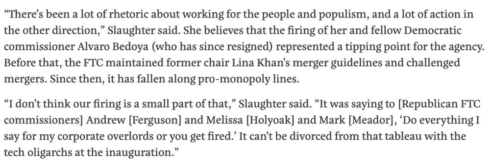“There’s been a lot of rhetoric about working for the people and populism, and a lot of action in the other direction,” Slaughter said. She believes that the firing of her and fellow Democratic commissioner Alvaro Bedoya (who has since resigned) represented a tipping point for the agency. Before that, the FTC maintained former chair Lina Khan’s merger guidelines and challenged mergers. Since then, it has fallen along pro-monopoly lines.

“I don’t think our firing is a small part of that,” Slaughter said. “It was saying to [Republican FTC commissioners] Andrew [Ferguson] and Melissa [Holyoak] and Mark [Meador], ‘Do everything I say for my corporate overlords or you get fired.’ It can’t be divorced from that tableau with the tech oligarchs at the inauguration.”