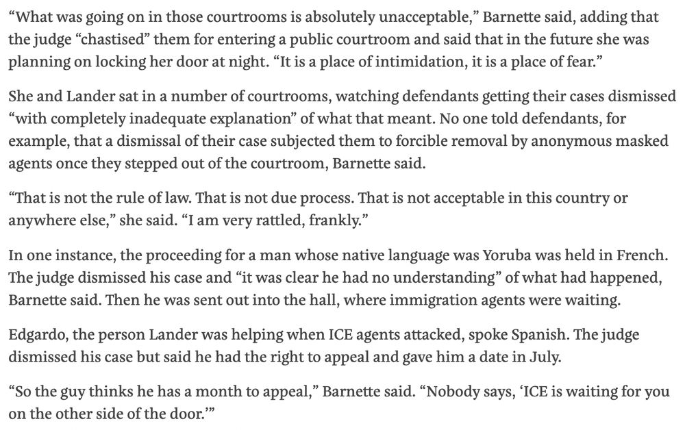 “What was going on in those courtrooms is absolutely unacceptable,” Barnette said, adding that the judge “chastised” them for entering a public courtroom and said that in the future she was planning on locking her door at night. “It is a place of intimidation, it is a place of fear.”

She and Lander sat in a number of courtrooms, watching defendants getting their cases dismissed “with completely inadequate explanation” of what that meant. No one told defendants, for example, that a dismissal of their case subjected them to forcible removal by anonymous masked agents once they stepped out of the courtroom, Barnette said.

“That is not the rule of law. That is not due process. That is not acceptable in this country or anywhere else,” she said. “I am very rattled, frankly.”

In one instance, the proceeding for a man whose native language was Yoruba was held in French. The judge dismissed his case and “it was clear he had no understanding” of what had happened, Barnette said. Then he was sent out into the hall, where immigration agents were waiting.

Edgardo, the person Lander was helping when ICE agents attacked, spoke Spanish. The judge dismissed his case but said he had the right to appeal and gave him a date in July. 

“So the guy thinks he has a month to appeal,” Barnette said. “Nobody says, ‘ICE is waiting for you on the other side of the door