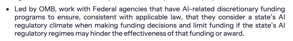 Led by OMB, work with Federal agencies that have AI-related discretionary funding
programs to ensure, consistent with applicable law, that they consider a state’s AI
regulatory climate when making funding decisions and limit funding if the state’s AI
regulatory regimes may hinder the effectiveness of that funding or award.