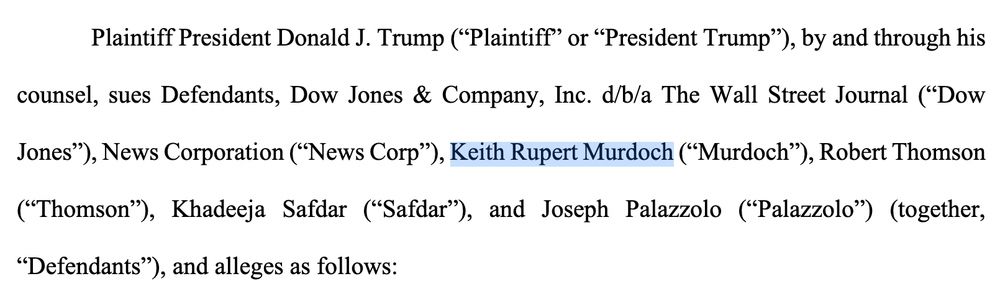 Plaintiff President Donald J. Trump (“Plaintiff” or “President Trump”), by and through his
counsel, sues Defendants, Dow Jones & Company, Inc. d/b/a The Wall Street Journal (“Dow
Jones”), News Corporation (“News Corp”), Keith Rupert Murdoch (“Murdoch”), Robert Thomson
(“Thomson”), Khadeeja Safdar (“Safdar”), and Joseph Palazzolo (“Palazzolo”) (together,
“Defendants”), and alleges as follows: