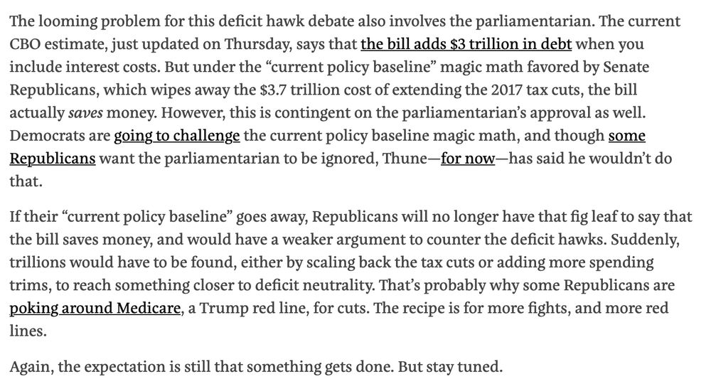 The looming problem for this deficit hawk debate also involves the parliamentarian. The current CBO estimate, just updated on Thursday, says that the bill adds $3 trillion in debt when you include interest costs. But under the “current policy baseline” magic math favored by Senate Republicans, which wipes away the $3.7 trillion cost of extending the 2017 tax cuts, the bill actually saves money. However, this is contingent on the parliamentarian’s approval as well. Democrats are going to challenge the current policy baseline magic math, and though some Republicans want the parliamentarian to be ignored, Thune—for now—has said he wouldn’t do that.

If their “current policy baseline” goes away, Republicans will no longer have that fig leaf to say that the bill saves money, and would have a weaker argument to counter the deficit hawks. Suddenly, trillions would have to be found, either by scaling back the tax cuts or adding more spending trims, to reach something closer to deficit neutrality. That’s probably why some Republicans are poking around Medicare, a Trump red line, for cuts. The recipe is for more fights, and more red lines.

Again, the expectation is still that something gets done. But stay tuned.