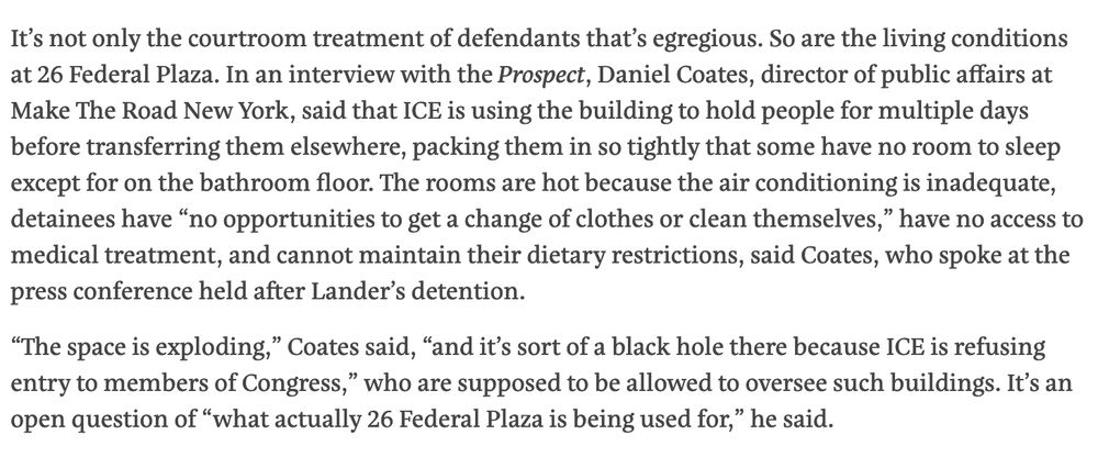 It’s not only the courtroom treatment of defendants that’s egregious. So are the living conditions at 26 Federal Plaza. In an interview with the Prospect, Daniel Coates, director of public affairs at Make The Road New York, said that ICE is using the building to hold people for multiple days before transferring them elsewhere, packing them in so tightly that some have no room to sleep except for on the bathroom floor. The rooms are hot because the air conditioning is inadequate, detainees have “no opportunities to get a change of clothes or clean themselves,” have no access to medical treatment, and cannot maintain their dietary restrictions, said Coates, who spoke at the press conference held after Lander’s detention.

“The space is exploding,” Coates said, “and it’s sort of a black hole there because ICE is refusing entry to members of Congress,” who are supposed to be allowed to oversee such buildings. It’s an open question of “what actually 26 Federal Plaza is being used for,” he said.