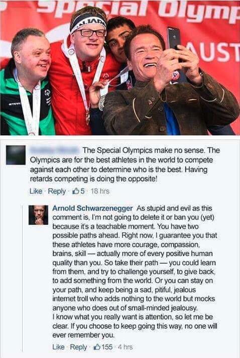 (name blurred): The Special Olympics make no sense. The Olympics are for the best athletes in the world to compete against each other to determine who is the best. Having retards competing is it doing the opposite!

Arnold Schwarzenegger: as stupid and evil as the comment is, I’m not going to delete it or ban you (yet) because it’s a teachable moment. You have two possible paths ahead. Right now, I guarantee you that these athletes have more courage, compassion, brains, skill – actually more of every positive human quality than you. So take their path – you could learn from them, and try to challenge yourself to give back, to add something from the world. Or you can stay on your path, and keep being a sad, pitiful, jealous Internet troll who adds nothing to the world but mocks anyone who does out of small-minded jealousy. I know what you really want is attention, so let me be clear. If you choose to keep going this way, no one will ever remember you.