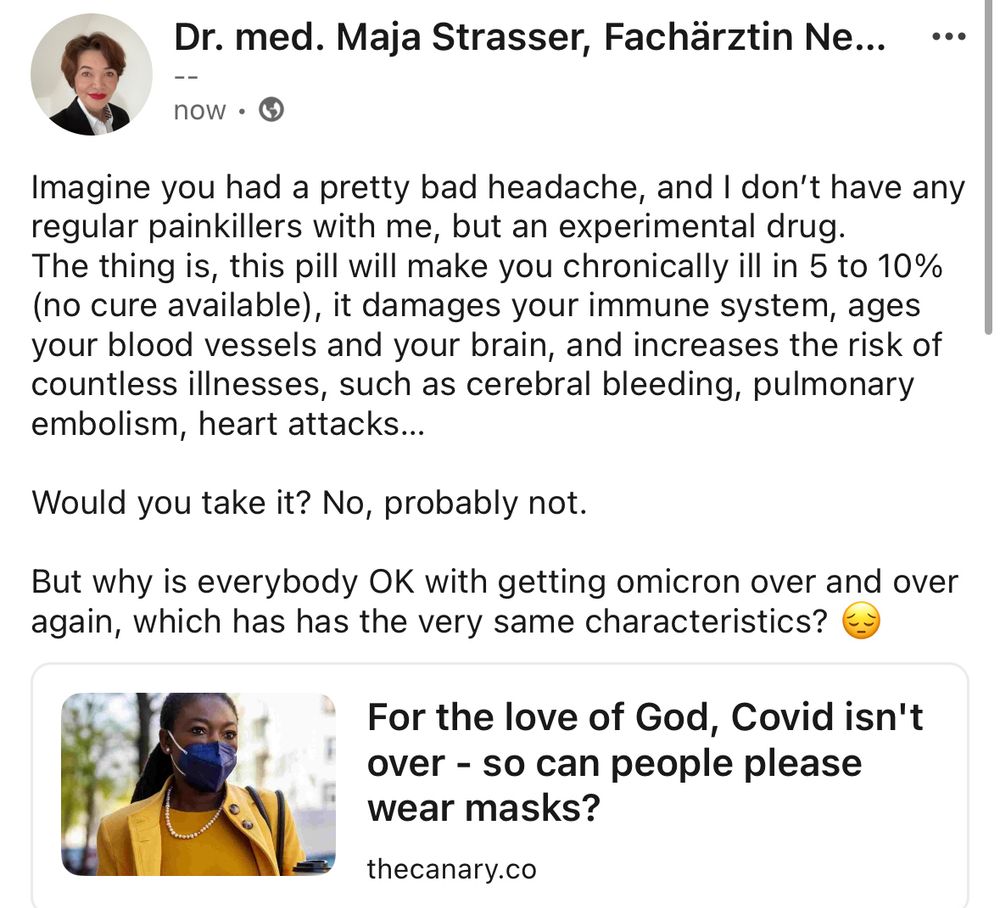 Imagine you had a pretty bad headache, and I don’t have any regular painkillers with me, but an experimental drug. 
The thing is, this pill will make you chronically ill in 5 to 10% (no cure available), it damages your immune system, ages your blood vessels and your brain, and increases the risk of countless illnesses, such as cerebral bleeding, pulmonary embolism, heart attacks… 

Would you take it? No, probably not. 

But why is everybody OK with getting omicron over and over again, which has has the very same characteristics? 😔

https://www.thecanary.co/opinion/2024/11/28/covid-mask/
