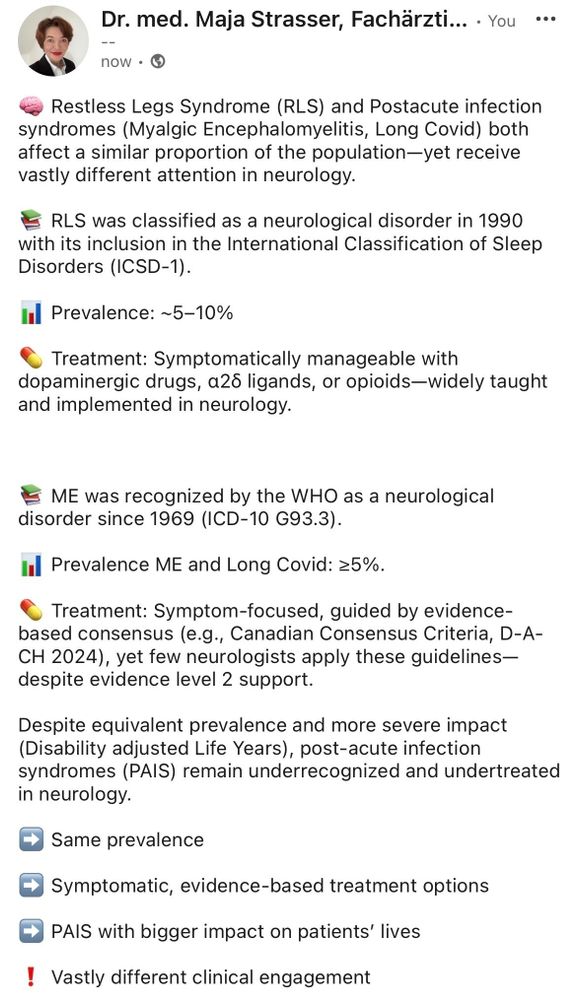 🧠 Restless Legs Syndrome (RLS) and Postacute infection syndromes (Myalgic Encephalomyelitis, Long Covid) affect a similar proportion of the population—yet receive vastly different attention in neurology.

📚 RLS was classified as a neurological disorder in 1990 with its inclusion in the International Classification of Sleep Disorders (ICSD-1).

📊 Prevalence: ~5–10%

💊 Treatment: Symptomatically manageable with dopaminergic drugs, α2δ ligands, or opioids—widely taught and implemented in neurology.


📚 ME was recognized by the WHO as a neurological disorder since 1969 (ICD-10 G93.3).

📊 Prevalence ME and Long Covid: ≥5%.

💊 Treatment: Symptom-focused, guided by evidence-based consensus (e.g., Canadian Consensus Criteria, D-A-CH 2024), yet few neurologists apply these guidelines—despite evidence level 2 support.

Despite equivalent prevalence and more severe impact (Disability adjusted Life Years), post-acute infection syndromes (PAIS) remain underrecognized and undertreated.


