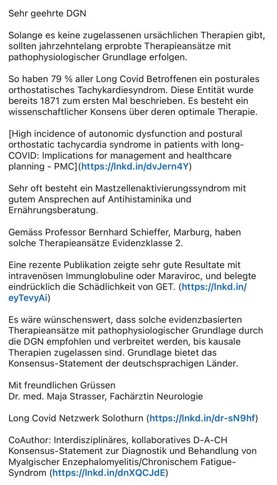 “Wissenschaftliche Studien zur Detektion von Biomarkern für die Erkrankung und der Entwicklung wirksamer Therapien werden von der DGN kontinuierlich unterstützt.“



Sehr geehrte DGN  
  
Solange es keine zugelassenen ursächlichen Therapien gibt, sollten jahrzehntelang erprobte Therapieansätze mit pathophysiologischer Grundlage erfolgen.   
  
So haben 79 % aller Long Covid Betroffenen ein posturales orthostatisches Tachykardiesyndrom. Es besteht ein wissenschaftlicher Konsens über deren optimale Therapie.  
  
Sehr oft besteht ein Mastzellenaktivierungssyndrom mit gutem Ansprechen auf Antihistaminika und Ernährungsberatung.
  
Es wäre wünschenswert, dass solche evidenzbasierten Therapieansätze mit pathophysiologischer Grundlage durch die DGN empfohlen werden.  
  
Mit freundlichen Grüssen  
Dr. med. Maja Strasser, Fachärztin Neurologie
