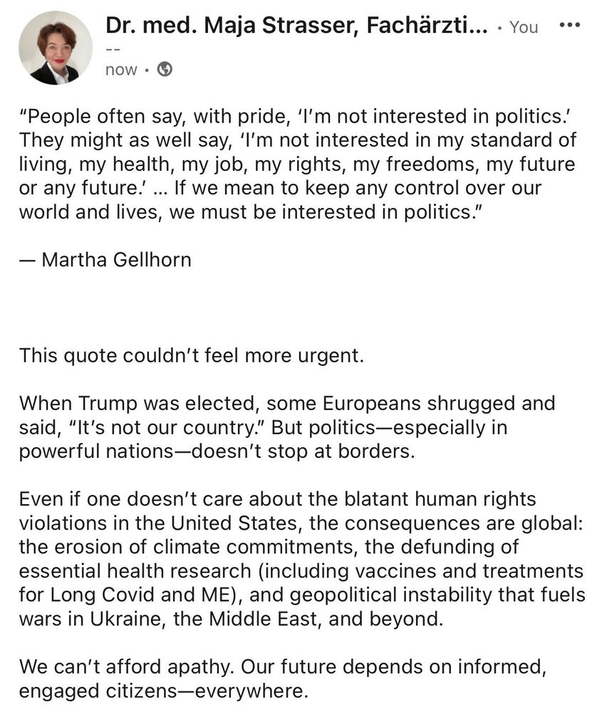 “People often say, with pride, ‘I’m not interested in politics.’ They might as well say, ‘I’m not interested in my standard of living, my health, my job, my rights, my freedoms, my future or any future.’ … If we mean to keep any control over our world and lives, we must be interested in politics.”

— Martha Gellhorn

  
Even if one doesn’t care about the blatant human rights violations in the United States, the consequences are global: the erosion of climate commitments, the defunding of essential health research, and geopolitical instability that fuels wars in Ukraine, the Middle East, and beyond.

We can’t afford apathy. Our future depends on informed, engaged citizens—everywhere.
