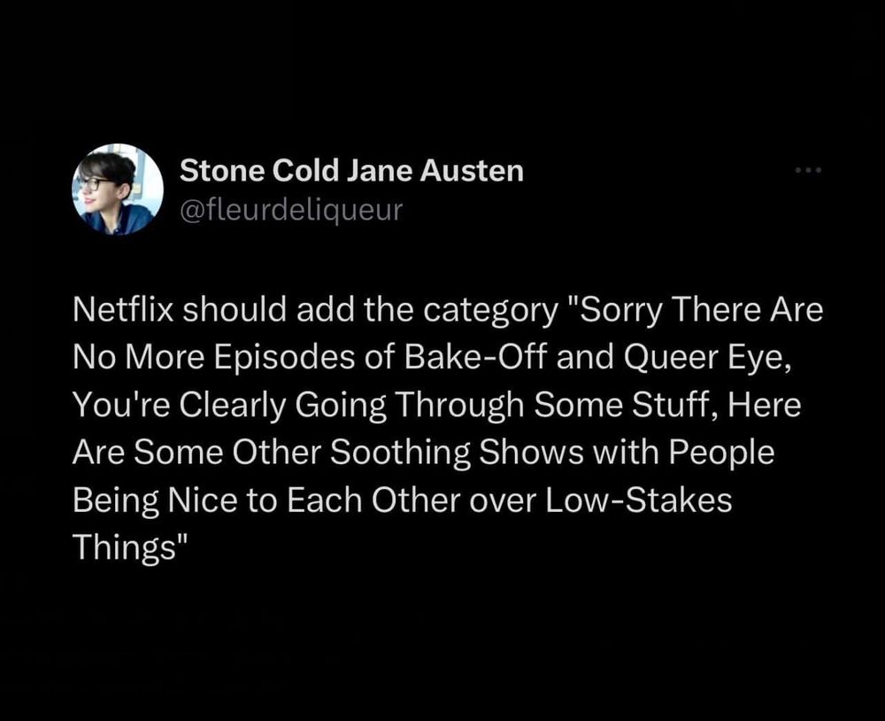 Tweet by “Stone Cold Jane Austen” @fleurdeliqueur
Netflix should add the category “sorry there are no more episodes of Bake-off and Queer Eye, you’re clearly going through some stuff, here are some other soothing shows with people being nice to each other over low-stakes things“