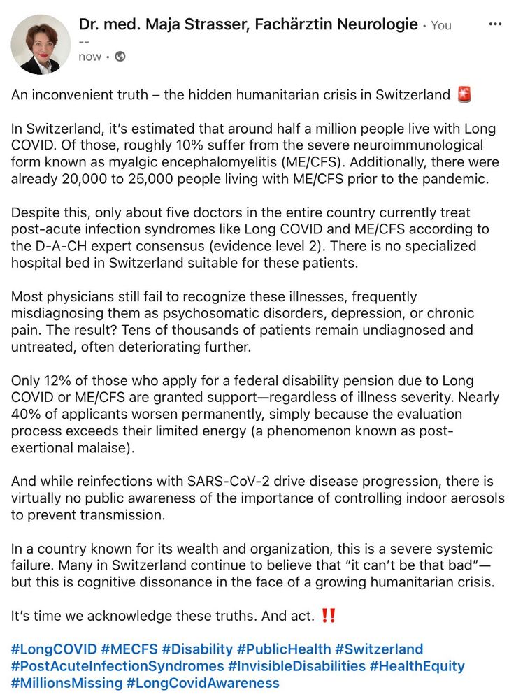 An inconvenient truth – the hidden humanitarian crisis in Switzerland 🚨

In Switzerland, it’s estimated that around half a million people live with Long COVID. Of those, roughly 10% suffer from the severe neuroimmunological form known as myalgic encephalomyelitis (ME/CFS). Additionally, there were already 20,000 to 25,000 people living with ME/CFS prior to the pandemic.

Despite this, only about five doctors in the entire country currently treat post-acute infection syndromes like Long COVID and ME/CFS according to the D-A-CH expert consensus (evidence level 2).

And while reinfections with SARS-CoV-2 drive disease progression, there is virtually no public awareness of the importance of controlling indoor aerosols to prevent transmission.

In a country known for its wealth and organization, this is a severe systemic failure. Many in Switzerland continue to believe that “it can’t be that bad”—but this is cognitive dissonance in the face of a growing humanitarian crisis.

It’s time we acknowledge these truths. And act. ‼️