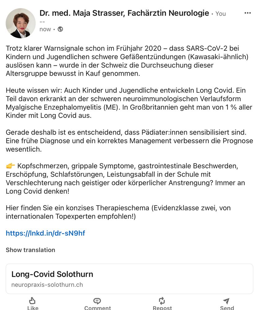 Trotz klarer Warnsignale schon im Frühjahr 2020 – dass SARS-CoV-2 bei Kindern und Jugendlichen schwere Gefäßentzündungen (Kawasaki-ähnlich) auslösen kann – wurde in der Schweiz die Durchseuchung dieser Altersgruppe bewusst in Kauf genommen. Heute wissen wir: Auch Kinder und Jugendliche entwickeln Long Covid. Ein Teil davon erkrankt an der schweren neuroimmunologischen Verlaufsform Myalgische Enzephalomyelitis (ME). In Großbritannien geht man von 1 % aller Kinder mit Long Covid aus. Gerade deshalb ist es entscheidend, dass Pädiater:innen sensibilisiert sind. Eine frühe Diagnose und ein korrektes Management verbessern die Prognose wesentlich. 👉 Kopfschmerzen, grippale Symptome, gastrointestinale Beschwerden, Erschöpfung, Schlafstörungen, Leistungsabfall in der Schule mit Verschlechterung nach geistiger oder körperlicher Anstrengung? Immer an Long Covid denken! Hier finden Sie ein konzises Therapieschema (Evidenzklasse zwei, von internationalen Topexperten empfohlen!) https://www.neuropraxis-solothurn.ch/long-covid-solothurn