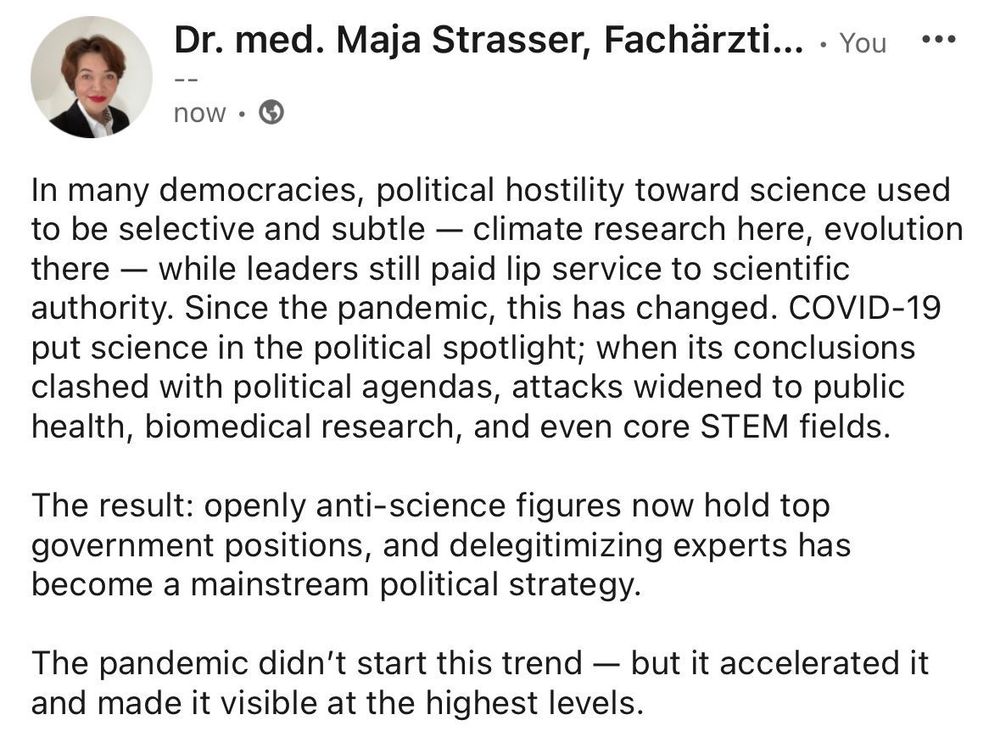 In many democracies, political hostility toward science used to be selective and subtle — climate research here, evolution there — while leaders still paid lip service to scientific authority. Since the pandemic, this has changed. COVID-19 put science in the political spotlight; when its conclusions clashed with political agendas, attacks widened to public health, biomedical research, and even core STEM fields.

The result: openly anti-science figures now hold top government positions, and delegitimizing experts has become a mainstream political strategy. The pandemic didn’t start this trend — but it accelerated it and made it visible at the highest levels.