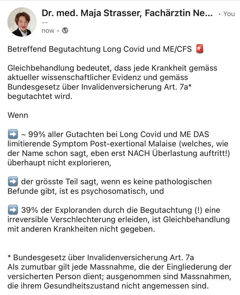 Betreffend Begutachtung Long Covid und ME/CFS 🚨

Gleichbehandlung bedeutet, dass jede Krankheit gemäss aktueller wissenschaftlicher Evidenz und gemäss Bundesgesetz über Invalidenversicherung Art. 7a* begutachtet wird. 

Wenn 

➡️ ~ 99% aller Gutachten bei Long Covid und ME DAS limitierende Symptom Post-exertional Malaise (welches, wie der Name schon sagt, eben erst NACH Überlastung auftritt!) überhaupt nicht explorieren,

➡️ der grösste Teil sagt, wenn es keine pathologischen Befunde gibt, ist es psychosomatisch, und 

➡️ 39% der Exploranden durch die Begutachtung (!) eine irreversible Verschlechterung erleiden, ist Gleichbehandlung mit anderen Krankheiten nicht gegeben. 


* Bundesgesetz über Invalidenversicherung Art. 7a 
Als zumutbar gilt jede Massnahme, die der Eingliederung der versicherten Person dient; ausgenommen sind Massnahmen, die ihrem Gesundheitszustand nicht angemessen sind.



