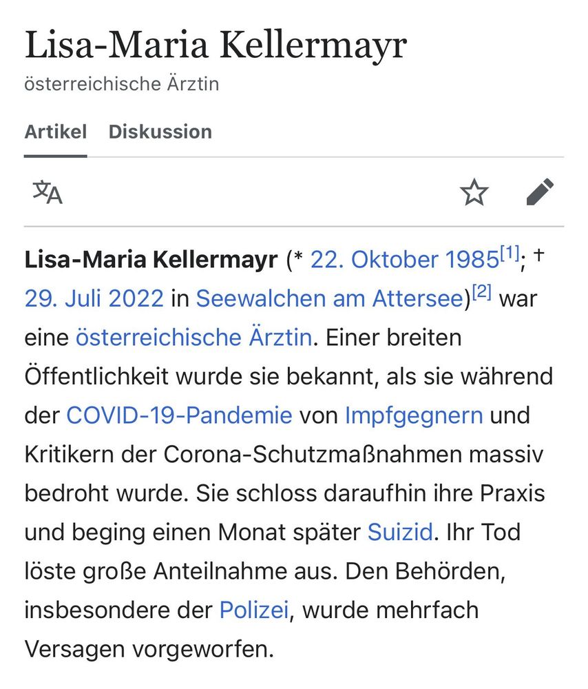 Lisa-Maria Kellermayr – Unvergessen, Opfer eines ideologisch motivierten Hassverbrechens. Der Täter wurde nie verurteilt. 

Lisa-Maria Kellermayr (* 22. Oktober 1985; † 29. Juli 2022 in Seewalchen am Attersee) war eine österreichische Ärztin. Einer breiten Öffentlichkeit wurde sie bekannt, als sie während der COVID-19-Pandemie von Impfgegnern und Kritikern der Corona-Schutzmaßnahmen massiv bedroht wurde. Sie schloss daraufhin ihre Praxis und beging einen Monat später Suizid. Ihr Tod löste große Anteilnahme aus. Den Behörden, insbesondere der Polizei, wurde mehrfach Versagen vorgeworfen.

https://de.wikipedia.org/wiki/Lisa-Maria_Kellermayr