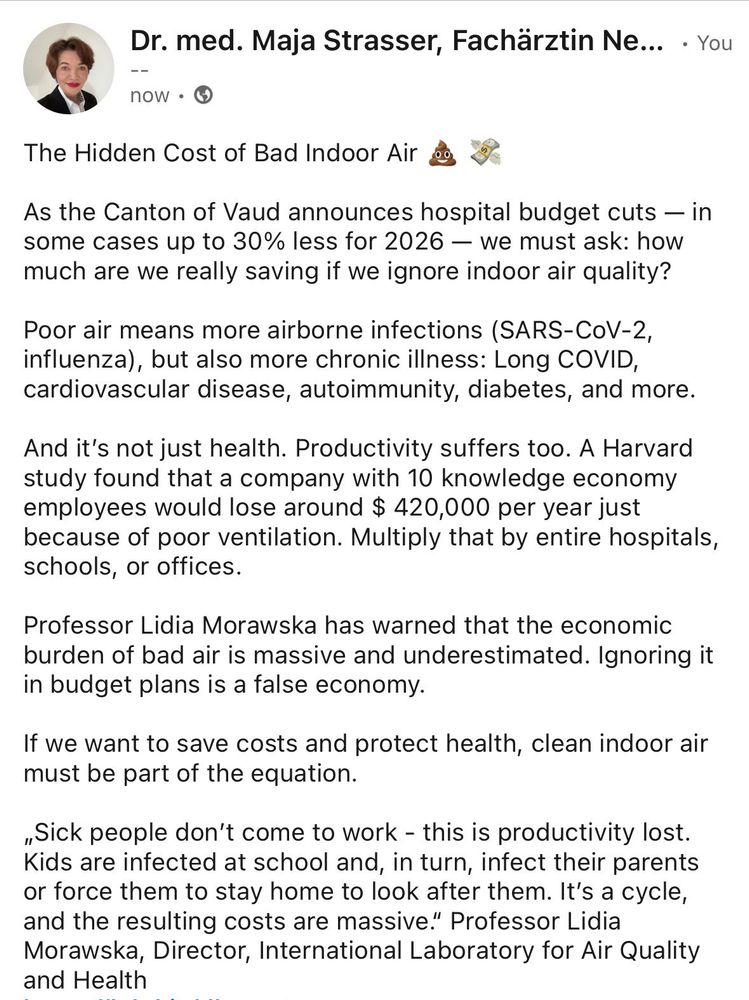 The Hidden Cost of Bad Indoor Air 💩 💸

As the Canton of Vaud announces hospital budget cuts — in some cases up to 30% less for 2026 — we must ask: how much are we really saving if we ignore indoor air quality?

Poor air means more airborne infections (SARS-CoV-2, influenza), but also more chronic illness: Long COVID, cardiovascular disease, autoimmunity, diabetes, and more.

And it’s not just health. Productivity suffers too. A Harvard study found that a company with 10 knowledge economy employees would lose around $ 420,000 per year just because of poor ventilation. Multiply that by entire hospitals, schools, or offices.

Professor Lidia Morawska has warned that the economic burden of bad air is massive and underestimated. Ignoring it in budget plans is a false economy.

If we want to save costs and protect health, clean indoor air must be part of the equation.

https://www.forbes.com.au/covers/innovation/air-pollution-economic-problem/

https://dash.harvard.edu/bitstream/handle/1/27662232/4892924.pdf?sequence=1