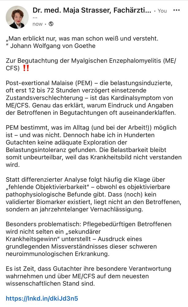 „Man erblickt nur, was man schon weiß und versteht.“ Johann Wolfgang von Goethe

Zur Begutachtung der Myalgischen Enzephalomyelitis (ME/CFS) ‼️

Post-exertional Malaise (PEM) – die belastungsinduzierte, oft erst 12 bis 72 Stunden verzögert einsetzende Zustandsverschlechterung – ist das Kardinalsymptom von ME/CFS. Genau das erklärt, warum Eindruck und Angaben der Betroffenen in Begutachtungen oft auseinanderklaffen.

PEM bestimmt, was im Alltag (und bei der Arbeit!)) möglich ist – und was nicht. Dennoch habe ich in Hunderten Gutachten keine adäquate Exploration der Belastungsintoleranz gefunden. Die Belastbarkeit bleibt somit unbeurteilbar, weil das Krankheitsbild nicht verstanden wird.

Es ist Zeit, dass Gutachter ihre besondere Verantwortung wahrnehmen und über ME/CFS auf dem neuesten wissenschaftlichen Stand sind. 

https://pmc.ncbi.nlm.nih.gov/articles/PMC11093804/