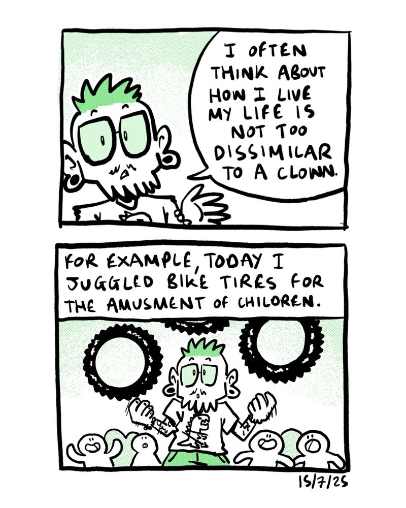 Autobio comic

Panel 1: I often think about how my life isn’t too dissimilar to that of a clown

Panel 2: (juggling bike tires surrounded by children) for example, today I juggled bike tires for the amusement of children