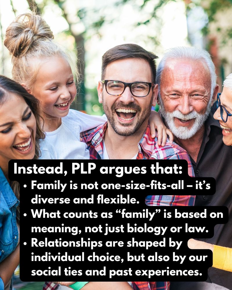 Family gathering with caption: Instead, PLP argues that:
Family is not one-size-fits-all – it’s diverse and flexible.
What counts as “family” is based on meaning, not just biology or law.
Relationships are shaped by individual choice, but also by our social ties and past experiences.