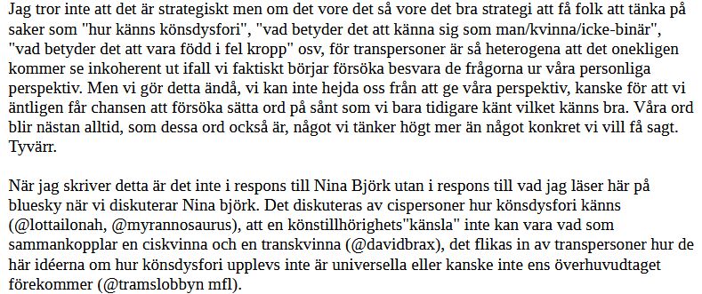 Jag tror inte att det är strategiskt men om det vore det så vore det bra strategi att få folk att tänka på saker som "hur känns könsdysfori", "vad betyder det att känna sig som man/kvinna/icke-binär", "vad betyder det att vara född i fel kropp" osv, för transpersoner är så heterogena att det onekligen kommer se inkoherent ut ifall vi faktiskt börjar försöka besvara de frågorna ur våra personliga perspektiv. Men vi gör detta ändå, vi kan inte hejda oss från att ge våra perspektiv, kanske för att vi äntligen får chansen att försöka sätta ord på sånt som vi bara tidigare känt vilket känns bra. Våra ord blir nästan alltid, som dessa ord också är, något vi tänker högt mer än något konkret vi vill få sagt. Tyvärr.

När jag skriver detta är det inte i respons till Nina Björk utan i respons till vad jag läser här på bluesky när vi diskuterar Nina björk. Det diskuteras av cispersoner hur könsdysfori känns (@lottailonah, @myrannosaurus), att en könstillhörighets"känsla" inte kan vara vad som sammankopplar en ciskvinna och en transkvinna (@davidbrax), det flikas in av transpersoner hur de här idéerna om hur könsdysfori upplevs inte är universella eller kanske inte ens överhuvudtaget förekommer (@tramslobbyn mfl).