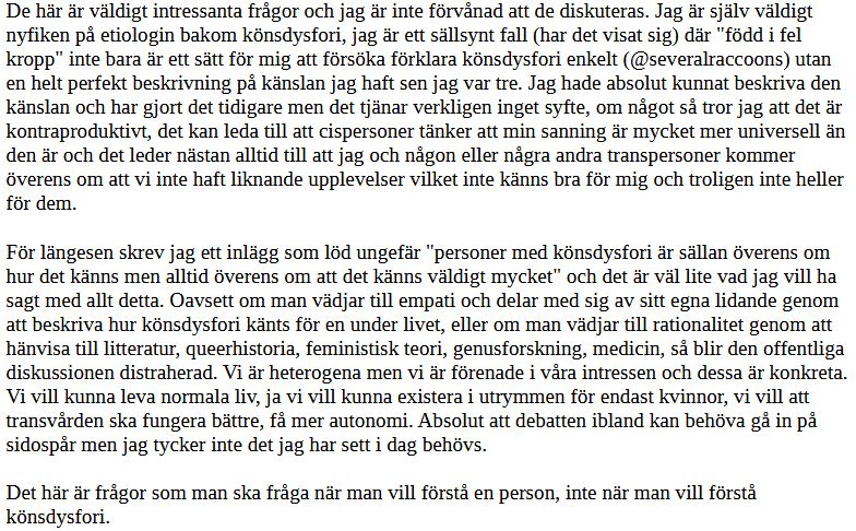 De här är väldigt intressanta frågor och jag är inte förvånad att de diskuteras. Jag är själv väldigt nyfiken på etiologin bakom könsdysfori, jag är ett sällsynt fall (har det visat sig) där "född i fel kropp" inte bara är ett sätt för mig att försöka förklara könsdysfori enkelt (@severalraccoons) utan en helt perfekt beskrivning på känslan jag haft sen jag var tre. Jag hade absolut kunnat beskriva den känslan och har gjort det tidigare men det tjänar verkligen inget syfte, om något så tror jag att det är kontraproduktivt, det kan leda till att cispersoner tänker att min sanning är mycket mer universell än den är och det leder nästan alltid till att jag och någon eller några andra transpersoner kommer överens om att vi inte haft liknande upplevelser vilket inte känns bra för mig och troligen inte heller för dem.

För längesen skrev jag ett inlägg som löd ungefär "personer med könsdysfori är sällan överens om hur det känns men alltid överens om att det känns väldigt mycket" och det är väl lite vad jag vill ha sagt med allt detta. Oavsett om man vädjar till empati och delar med sig av sitt egna lidande genom att beskriva hur könsdysfori känts för en under livet, eller om man vädjar till rationalitet genom att hänvisa till litteratur, queerhistoria, feministisk teori, genusforskning, medicin, så blir den offentliga diskussionen distraherad. Vi är heterogena men vi är förenade i våra intressen och dessa är konkreta. Vi vill kunna leva normala liv, ja vi vill kunna existera i utrymmen för endast kvinnor, vi vill att transvården ska fungera bättre, få mer autonomi. Absolut att debatten ibland kan behöva gå in på sidospår men jag tycker inte det jag har sett i dag behövs.

Det här är frågor som man ska fråga när man vill förstå en person, inte när man vill förstå könsdysfori.