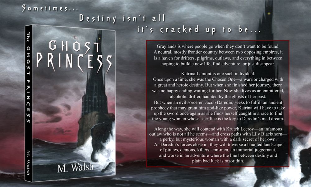 Banner for M. Walsh's fantasy novel "The Ghost Princess" with the tagline, "Sometimes... destiny isn't all it's cracked up to be..."

Also shows cover blurb:
"Graylands is where people go when they don’t want to be found.
A neutral, mostly frontier country between two opposing empires, it is a haven for drifters, pilgrims, outlaws, and everything in between hoping to build a new life, find adventure, or just disappear.
"Katrina Lamont is one such individual.
"Once upon a time, she was the Chosen One—a warrior charged with a great and heroic destiny. But when she finished her journey, there was no happy ending waiting for her. Now she lives as an embittered, alcoholic drifter, haunted by the ghosts of her past.
"But when an evil sorcerer, Jacob Daredin, seeks to fulfill an ancient prophecy that may grant him god-like power, Katrina will have to take up the sword once again as she finds herself caught in a race to find the young woman whose sacrifice is the key to Daredin’s mad dream.
"Along the way, she will contend with Krutch Leeroy—an infamous outlaw who is not all he seems—and cross paths with Lily Blackthorn—a perky, but mysterious woman with a dark secret of her own.
"As Daredin’s forces close in, they will traverse a haunted landscape of pirates, demons, killers, con-men, an immortal juggernaut, and worse in an adventure where the line between destiny and plain bad luck is razor thin."

The book cover and background image depicts a black tower on the edge of a cliff by a dark sea and stormy skies with a red horizon. 
Art by Anthony Jensen