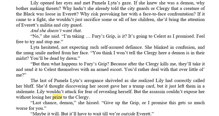 	Lily opened her eyes and met Pamela Lyta’s gaze. If she knew she was a demon, why bother making threats? Why hadn’t she already told the city guards or Clergy that a creature of the Black was loose in Everett? Why risk provoking her with a face-to-face confrontation? If it came to a fight, she wouldn’t just sacrifice some or all of her children, she’d bring the attention of Everett’s militia and city guard.
	And she doesn’t want that.
	“No,” she said. “I’m taking … Fury’s Grip, is it? It’s going to Celest as I promised. Feel free to try and stop me.”
	Lyta hesitated, not expecting such self-assured defiance. She blinked in confusion, and the smug smile melted from her face. “You think I won’t tell the Clergy here a demon is in their midst? You’ll be dead by dawn.”
	“But then what happens to Fury’s Grip? Because after the Clergy kills me, they’ll take it and send it to Celest themselves with an armed escort. You’d rather deal with that over little ol’ me?”
	The last of Pamela Lyta’s arrogance shriveled as she realized Lily had correctly called her bluff. She’d thought discovering her secret gave her a trump card, but it just left them in a stalemate. Lily wouldn’t attack for fear of revealing herself. But the assassin couldn’t expose her without losing her prize to the Clergy.
	“Last chance, demon,” she hissed. “Give up the Grip, or I promise this gets so much worse for you.”
	“Maybe it will. But it’ll have to wait till we’re outside Everett.”