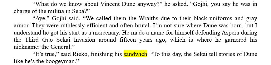 	“What do we know about Vincent Dune anyway?” he asked. “Gojhi, you say he was in charge of the militia in Seba?”
	“Aye,” Gojhi said. “We called them the Wraiths due to their black uniforms and gray armor. They were ruthlessly efficient and often brutal. I’m not sure where Dune was born, but I understand he got his start as a mercenary. He made a name for himself defending Aspera during the Third Guo Sekai Invasion around fifteen years ago, which is where he garnered his nickname: the General.”
	“It’s true,” said Rieko, finishing his sandwich. “To this day, the Sekai tell stories of Dune like he’s the boogeyman.”