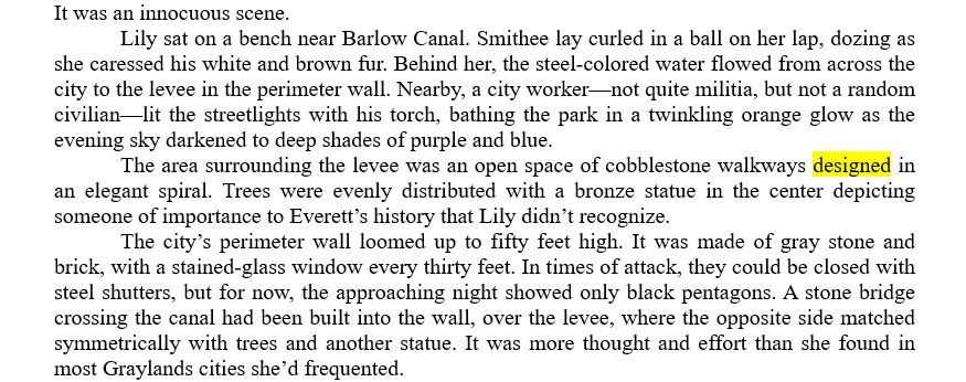 It was an innocuous scene.
	Lily sat on a bench near Barlow Canal. Smithee lay curled in a ball on her lap, dozing as she caressed his white and brown fur. Behind her, the steel-colored water flowed from across the city to the levee in the perimeter wall. Nearby, a city worker—not quite militia, but not a random civilian—lit the streetlights with his torch, bathing the park in a twinkling orange glow as the evening sky darkened to deep shades of purple and blue.
	The area surrounding the levee was an open space of cobblestone walkways designed in an elegant spiral. Trees were evenly distributed with a bronze statue in the center depicting someone of importance to Everett’s history that Lily didn’t recognize.
	The city’s perimeter wall loomed up to fifty feet high. It was made of gray stone and brick, with a stained-glass window every thirty feet. In times of attack, they could be closed with steel shutters, but for now, the approaching night showed only black pentagons. A stone bridge crossing the canal had been built into the wall, over the levee, where the opposite side matched symmetrically with trees and another statue. It was more thought and effort than she found in most Graylands cities she’d frequented.
