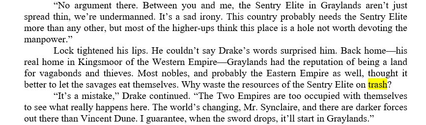 	“No argument there. Between you and me, the Sentry Elite in Graylands aren’t just spread thin, we’re undermanned. It’s a sad irony. This country probably needs the Sentry Elite more than any other, but most of the higher-ups think this place is a hole not worth devoting the manpower.”
	Lock tightened his lips. He couldn’t say Drake’s words surprised him. Back home—his real home in Kingsmoor of the Western Empire—Graylands had the reputation of being a land for vagabonds and thieves. Most nobles, and probably the Eastern Empire as well, thought it better to let the savages eat themselves. Why waste the resources of the Sentry Elite on trash? 
	“It’s a mistake,” Drake continued. “The Two Empires are too occupied with themselves to see what really happens here. The world’s changing, Mr. Synclaire, and there are darker forces out there than Vincent Dune. I guarantee, when the sword drops, it’ll start in Graylands.”