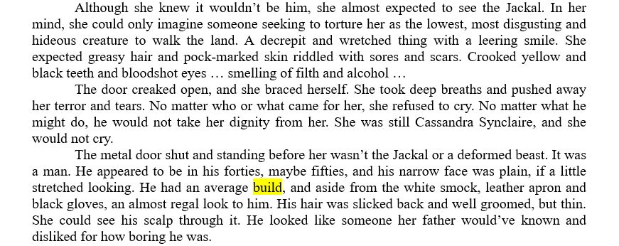 	Although she knew it wouldn’t be him, she almost expected to see the Jackal. In her mind, she could only imagine someone seeking to torture her as the lowest, most disgusting and hideous creature to walk the land. A decrepit and wretched thing with a leering smile. She expected greasy hair and pock-marked skin riddled with sores and scars. Crooked yellow and black teeth and bloodshot eyes … smelling of filth and alcohol …
	The door creaked open, and she braced herself. She took deep breaths and pushed away her terror and tears. No matter who or what came for her, she refused to cry. No matter what he might do, he would not take her dignity from her. She was still Cassandra Synclaire, and she would not cry.
	The metal door shut and standing before her wasn’t the Jackal or a deformed beast. It was a man. He appeared to be in his forties, maybe fifties, and his narrow face was plain, if a little stretched looking. He had an average build, and aside from the white smock, leather apron and black gloves, an almost regal look to him. His hair was slicked back and well groomed, but thin. She could see his scalp through it. He looked like someone her father would’ve known and disliked for how boring he was.