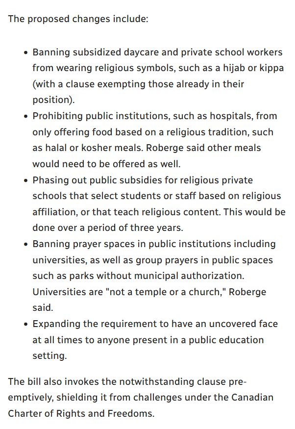 Article excerpt:

"The proposed changes include:

- Banning subsidized daycare and private school workers from wearing religious symbols, such as a hijab or kippa (with a clause exempting those already in their position).
    
- Prohibiting public institutions, such as hospitals, from only offering food based on a religious tradition, such as halal or kosher meals. Roberge said other meals would need to be offered as well.
    
- Phasing out public subsidies for religious private schools that select students or staff based on religious affiliation, or that teach religious content. This would be done over a period of three years.
    
- Banning prayer spaces in public institutions including universities, as well as group prayers in public spaces such as parks without municipal authorization. Universities are "not a temple or a church," Roberge said.
    
- Expanding the requirement to have an uncovered face at all times to anyone present in a public education setting."