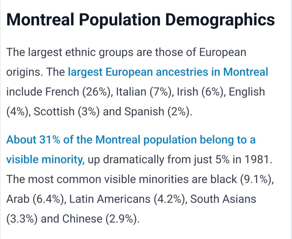 "Montreal Population Demographics

The largest ethnic groups are those of European origins. The largest European ancestries in Montreal include French (26%), Italian (7%), Irish (6%), English (4%), Scottish (3%) and Spanish (2%).

About 31% of the Montreal population belong to a visible minority, up dramatically from just 5% in 1981. The most common visible minorities are black (9.1%), Arab (6.4%), Latin Americans (4.2%), South Asians (3.3%) and Chinese (2.9%)."