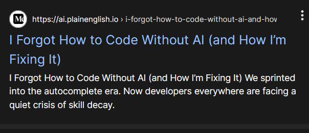 Medium article:

I Forgot How to Code Without AI (and How I’m Fixing It)

I Forgot How to Code Without AI (and How I’m Fixing It) We sprinted into the autocomplete era. Now developers everywhere are facing a quiet crisis of skill decay.
