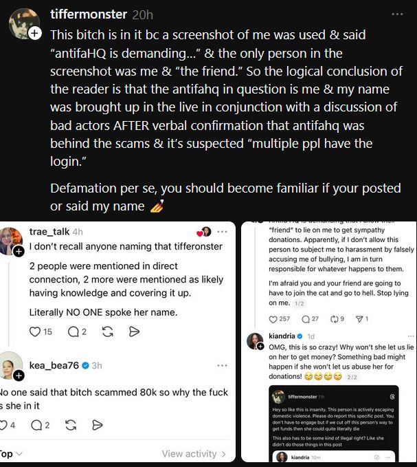 Threads post by tiffermonster with screenshots of trae_talk and kea_bea76 lying in image one about what Kiandria clearly said in image 2:

This bitch is in it bc a screenshot of me was used & said “antifaHQ is demanding…” & the only person in the screenshot was me & “the friend.” So the logical conclusion of the reader is that the antifahq in question is me & my name was brought up in the live in conjunction with a discussion of bad actors AFTER verbal confirmation that antifahq was behind the scams & it’s suspected “multiple ppl have the login.”
Defamation per se, you should become familiar if your posted or said my name 💅


Image 1: trae_talk saying "tifferonster" was never mentioned
kea_bea76 replies "No on said that bitch scammed 80k so why the fuck is she in [the list]"

Image 2: Kiandria earlier calling tifferonster "AntifaHQ" and calling them a scammer with a screenshot of tifferonster calling Kiandria a liar in a previous interaction

https://www.threads.com/@tiffermonster/post/DRQPeqajz28