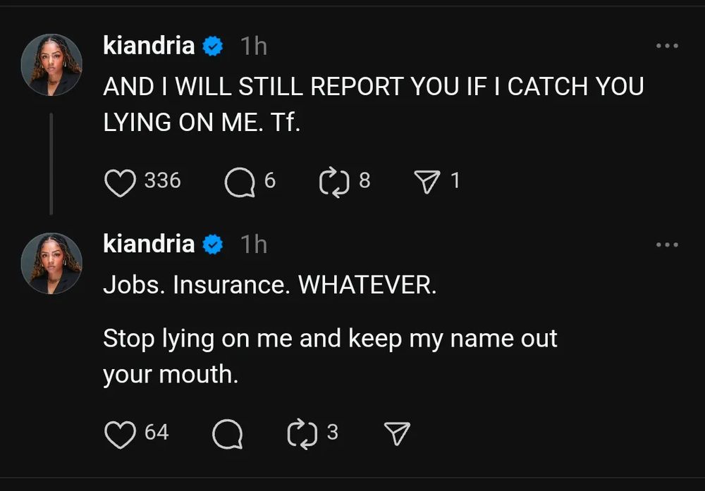 Threads posts by Kiandria:

1. AND I WILL STILL REPORT YOU IF I CATCH YOU LYING ON ME. Tf.

2. Jobs. Insurance. WHATEVER.

Stop lying on me and keep my name out your mouth.