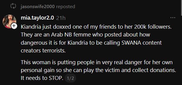 Threads post by Mia Taylor:

Kiandria just doxxed one of my friends to her 200k followers. They are an Arab NB femme who posted about how dangerous it is for Kiandria to be calling SWANA content creators terrorists.

This woman is putting people in very real danger for her own personal gain so she can play the victim and collect donations. It needs to STOP. 