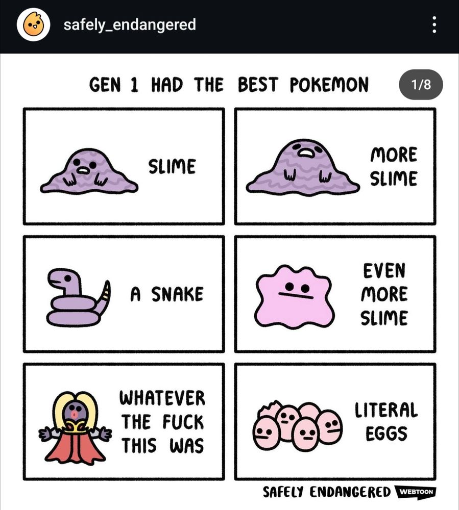 Comic by @safely_endangered

GEN 1 HAD THE BEST POKEMON

SLIME [illustration of Grimer]

MORE SLIME [illustration of Muk]

A SNAKE [illustration of Ekans]

EVEN MORE SLIME [illustration of Ditto]

WHATEVER THE FUCK THIS WAS [illustration of Jynx]

LITERAL EGGS [illustration of Exeggcute]

SAFELY ENDANGERED WEBTOON