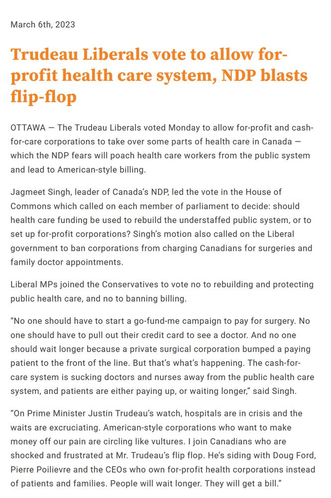 Post by NDP:

"March 6th, 2023
Trudeau Liberals vote to allow for-profit health care system, NDP blasts flip-flop

OTTAWA — The Trudeau Liberals voted Monday to allow for-profit and cash-for-care corporations to take over some parts of health care in Canada — which the NDP fears will poach health care workers from the public system and lead to American-style billing.

Jagmeet Singh, leader of Canada’s NDP, led the vote in the House of Commons which called on each member of parliament to decide: should health care funding be used to rebuild the understaffed public system, or to set up for-profit corporations? Singh’s motion also called on the Liberal government to ban corporations from charging Canadians for surgeries and family doctor appointments.

Liberal MPs joined the Conservatives to vote no to rebuilding and protecting public health care, and no to banning billing.

“No one should have to start a go-fund-me campaign to pay for surgery. No one should have to pull out their credit card to see a doctor. And no one should wait longer because a private surgical corporation bumped a paying patient to the front of the line. But that’s what’s happening. The cash-for-care system is sucking doctors and nurses away from the public health care system, and patients are either paying up, or waiting longer,” said Singh.

“On Prime Minister Justin Trudeau’s watch, hospitals are in crisis and the waits are excruciating. American-style corporations who want to make money off our pain are circling like vultures. I join Canadians who are shocked and frustrated at Mr. Trudeau’s flip flop. He’s siding with Doug Ford, Pierre Poilievre and the CEOs who own for-profit health corporations instead of patients and families. People will wait longer. They will get a bill.”"

https://www.ndp.ca/news/trudeau-liberals-vote-allow-profit-health-care-system-ndp-blasts-flip-flop