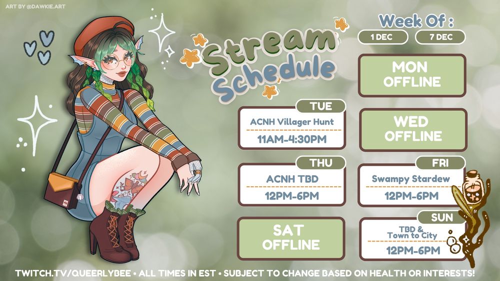 green bokeh background with art of my vtuber model squatting in a cute little blue dress and colorful striped turtle neck as well as brown heeled boots and a little orange beret. my character is a sea elf with seaweed hair pieces. the text is about my stream schedule for the week of 12/1-12/7. tue 12/2 at 11am-4:30pm EST is villager hunting in acnh, wed 12/4 at 12pm -6pm EST is ACNH TBD based on how villager hunt went, fri 12/5 at 12pm-6pm EST is swampy stardew, sun 12/7 at 12pm-6pm EST is TBD & town to city. there's also text at the bottom which says twitch.tv/queerlybee and subject to change based on health or interests - all times in EST and the art is by dawkie.art