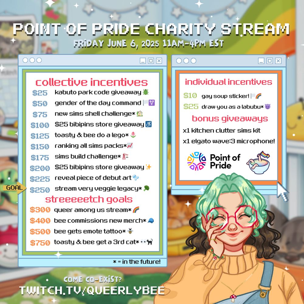 POINT OF PRIDE CHARITY STREAM FRIDAY JUNE 6, 2025 11AM-4PM EST
GOAL
collective incentives $25 kabuto park code giveaway $50 gender of the day command $75 new sims shell challenge* $100 $25 bibipins store giveaway ♂ $125 toasty & bee do a lego* $150 ranking all sims packs*/ $175 sims build challenge*
$200 $25 bibipins store giveaway $225 reveal piece of debut art®
$250 stream very veggie legacy*
streeeeetch goals
$300 queer among us stream* $400 bee commissions new merch*
$500 bee gets emote tattoo* *
$750 toasty & bee get a 3rd cat***
individual incentives
$10 gay soup sticker! $25 draw you as a labubu*
bonus giveaways
x1 kitchen clutter sims kit x1 elgato wave:3 microphone!
la Point of Pride
* = in the future!
COME CO-EXIST?
TWITCH.TV/QUEERLYBEE