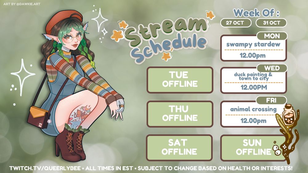 green bokeh background with art of my vtuber on the lefthand side in a fall outfit crouching down. there's a main title that says "stream schedule" and the schedule includes monday 10/27 swampy stardew, wednesday 10/29, and friday 10/31 animal crossing new horizons all at 12pm est. the text on the bottom says twitch.tv/queerlybee, all times in est, and subject to change based on health or interests. there's also faded text in the upper corner that says art by @dawkie.art