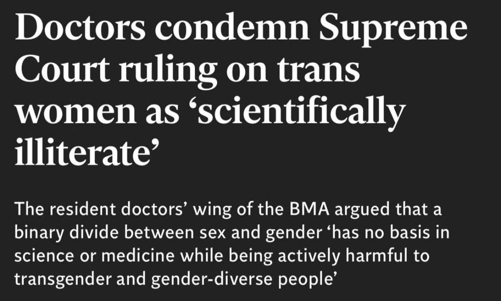 extract from Independent newspaper article reading "Doctors condemn Supreme Court ruling on trans women as 'scientifically illiterate'"

"The resident doctors' wing of the BMA argued that a binary divide between sex and gender 'has no basis in science or medicine while being actively harmful to transgender and gender-diverse people'"