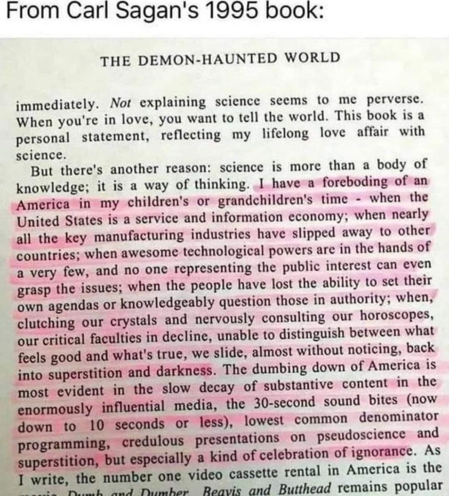 From Carl Sagan's 1995 book:
THE DEMON-HAUNTED WORLD

But there's another reason: science is more than a body of knowledge; it is a way of thinking. I have a foreboding of an America in my children's or grandchildren's time - when the United States is a service and information economy; when nearly all the key manufacturing industries have slipped away to other countries; when awesome technological powers are in the hands of a very few, and no one representing the public interest can even grasp the issues; when the people have lost the ability to set their own agendas or knowledgeably question those in authority; when, clutching our crystals and nervously consulting our horoscopes, our critical faculties in decline, unable to distinguish between what feels good and what's true, we slide, almost without noticing, back into superstition and darkness. The dumbing down of America is most evident in the slow decay of substantive content in the enormously influential media, the 30-second sound bites (now down to
10 seconds or less, lowest common denominator
programming, credulous presentations on pseudoscience and superstition, but especially a kind of celebration of ignorance. As I write, the number one video cassette rental in America is the Chor Reavis and Butthead remains popular