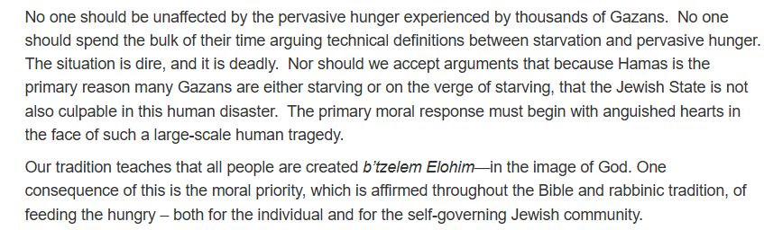 No one should be unaffected by the pervasive hunger experienced by thousands of Gazans.  No one should spend the bulk of their time arguing technical definitions between starvation and pervasive hunger. The situation is dire, and it is deadly.  Nor should we accept arguments that because Hamas is the primary reason many Gazans are either starving or on the verge of starving, that the Jewish State is not also culpable in this human disaster.  The primary moral response must begin with anguished hearts in the face of such a large-scale human tragedy. 

Our tradition teaches that all people are created b’tzelem Elohim—in the image of God. One consequence of this is the moral priority, which is affirmed throughout the Bible and rabbinic tradition, of feeding the hungry – both for the individual and for the self-governing Jewish community.  