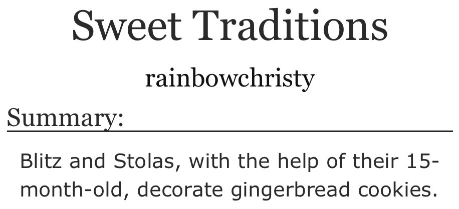 A screenshot of the title, author and summary of a fic from Ao3.

Title: Sweet Traditions

Author: rainbowchristy

Summary: Blitz and Stolas, with the help of their 15-month-old, decorate gingerbread cookies.