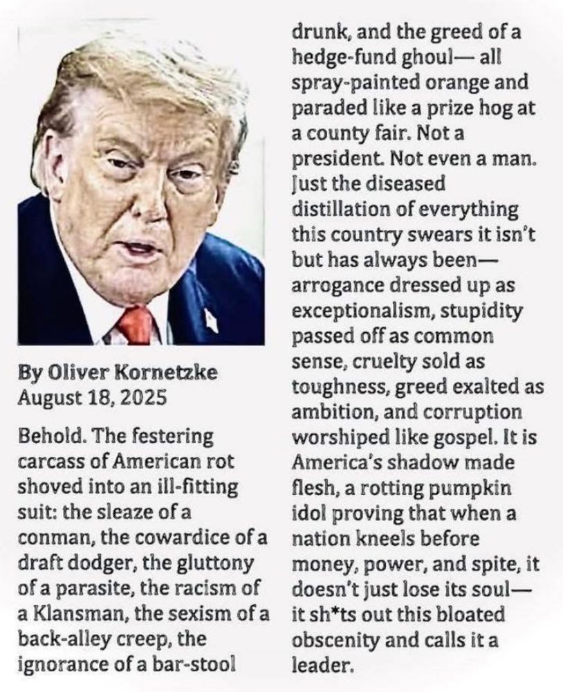 By Oliver Kornetzke August 18, 2025 Behold. The festering carcass of American rot shoved into an ill-fitting suit: the sleaze of a conman, the cowardice of a draft dodger, the gluttony of a parasite, the racism of a Klansman, the sexism of a back-alley creep, the ignorance of a bar-stool drunk, and the greed of a hedge-fund ghoul— all spray-painted orange and paraded like a prize hog at a county fair. Not a president. Not even a man. Just the diseased distillation of everything this country swears it isn't but has always been— arrogance dressed up as exceptionalism, stupidity passed off as common sense, cruelty sold as toughness, greed exalted as ambition, and corruption worshiped like gospel. It is America's shadow made flesh, a rotting pumpkin idol proving that when a nation kneels before money, power, and spite, it doesn't just lose its soul— it sh*ts out this bloated obscenity and calls it a leader.