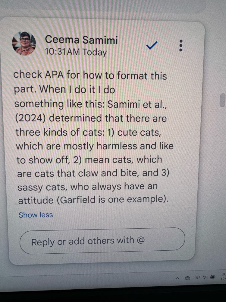 Screenshot of a comment on a Google document. The comment reads “check APA for how to do this part. When I when I do it, I do something like this: Samimi et all., (2024) determined that there are three kinds of cats: 1) cute cats, which are mostly harmless and like to show off, 2) mean cats, which are cats that claw bite, and 3) sassy cats, who always have an attitude (Garfield is one example.)