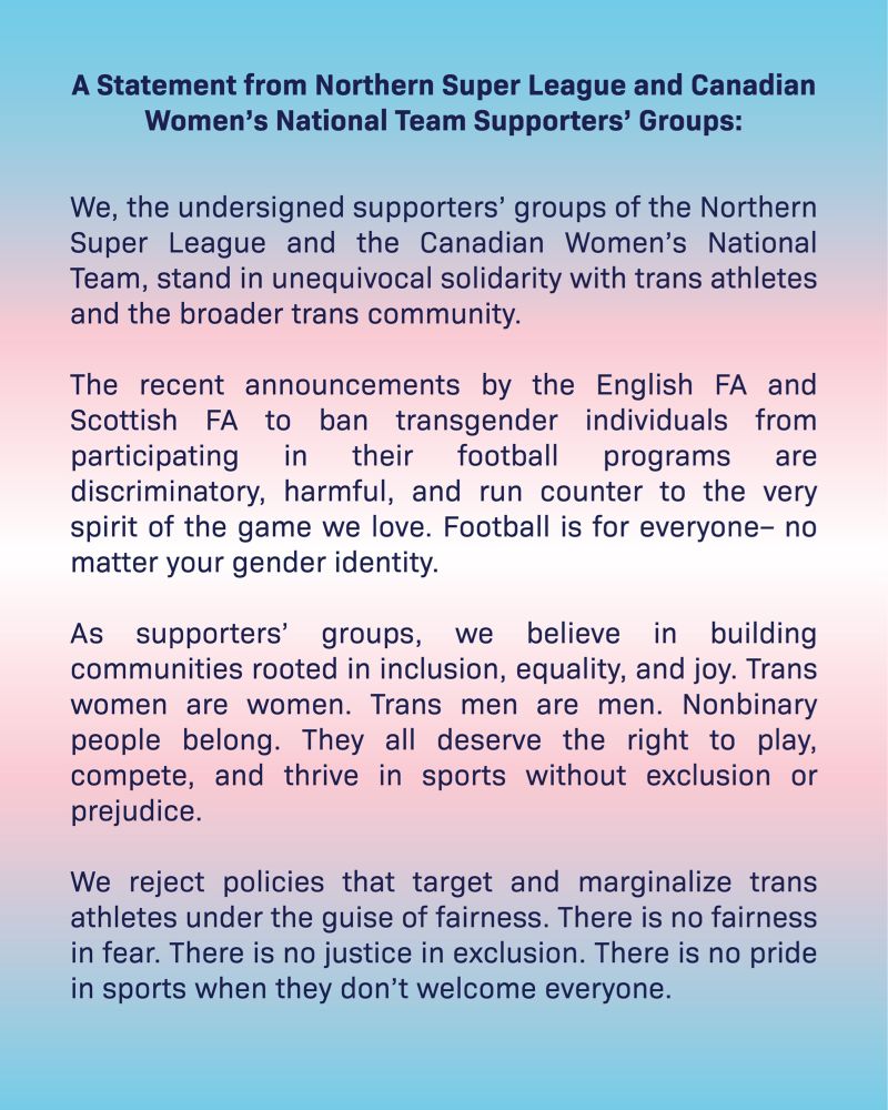 Statement from Northern Super League and Canadian Women’s National Team Supporter Groups

We, the undersigned supporters’ groups of the Northern Super League and the Canadian Women’s National Team, stand in unequivocal solidarity with trans athletes and the broader trans community.

The recent announcements by the English FA and Scottish FA to ban transgender individuals from participating in their football programs are discriminatory, harmful, and run counter to the very spirit of the game we love. Football is for everyone– no matter your gender identity.

As supporters’ groups, we believe in building communities rooted in inclusion, equality, and joy. Trans women are women. Trans men are men. Nonbinary people belong. They all deserve the right to play, compete, and thrive in sports without exclusion or prejudice.

We reject policies that target and marginalize trans athletes under the guise of fairness. There is no fairness in fear... 