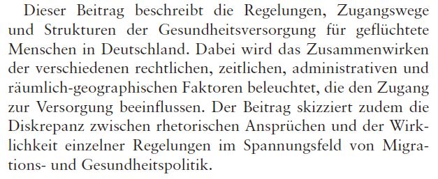 Screenshot mit Auszug aus dem Buchkapitel Gesundheitsversorgung geflüchteter Menschen in Deutschland: Regelungen, Zugangswege und Versorgungsstrukturen der Autoren Kayvan Bozorgmehr und Andreas W. Gold in einem Sammelwerk von Oltmer, J., Berlinghoff, M., Etzold, B., Lang, C. & Pott, A. (Hrsg.). (2025). Report Globale Flucht 2025 (1. Auflage). FISCHER Taschenbuch. 

Zu sehen ist der Absatz der den Inhalt des Beitrags beschreibt:
Dieser Beitrag beschreibt die Regelungen, Zugangswege und Strukturen der Gesundheitsversorgung für geflüchtete Menschen in Deutschland. Dabei wird das Zusammenwirken der verschiedenen rechtlichen, zeitlichen, administrativen und räumlich-geographischen Faktoren beleuchtet, die den Zugang zur Versorgung beeinflussen. Der Beitrag skizziert zudem die Diskrepanz zwischen rhetorischen Ansprüchen und der Wirklichkeit einzelner Regelungen im Spannungsfeld von Migrations- und Gesundheitspolitik.
