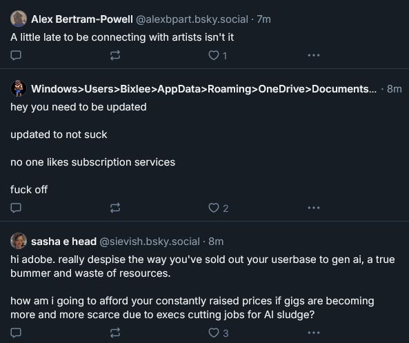 I'm not typing out the usernames, but these are comments to that thread:

"A little late to be connecting with artists isn't it"

"hey you need to be updated

updated to not suck

no one likes subscription services

fuck off"

"hi adobe. really despise the way you've sold out your userbase to gen ai, a true bummer and waste of resources.

how am i going to afford your constantly raised prices if gigs are becoming more and more scarce due to execs cutting jobs for AI sludge?"